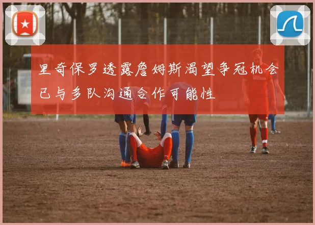 里奇保罗透露詹姆斯渴望争冠机会已与多队沟通合作可能性