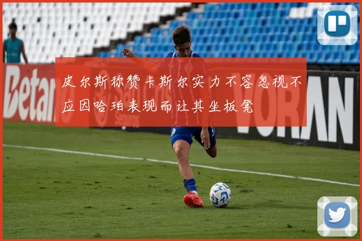 皮尔斯称赞卡斯尔实力不容忽视不应因哈珀表现而让其坐板凳