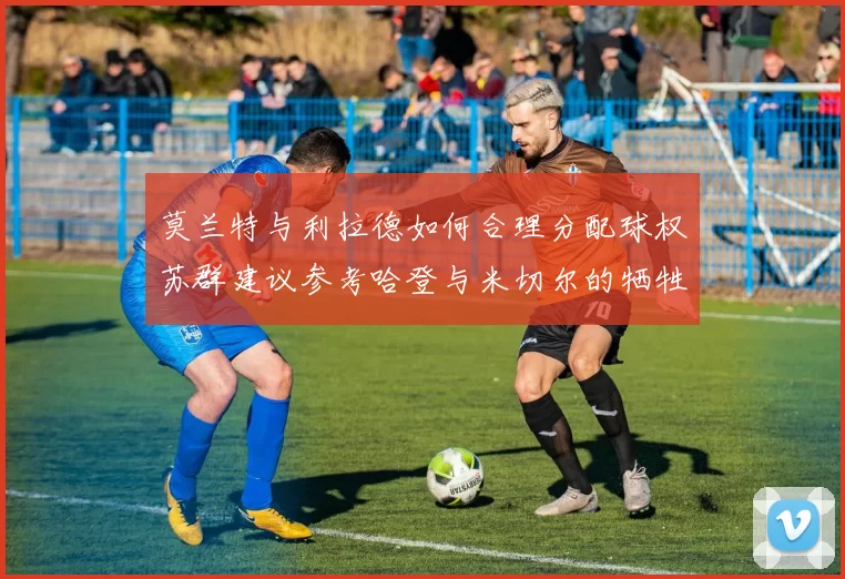莫兰特与利拉德如何合理分配球权苏群建议参考哈登与米切尔的牺牲精神