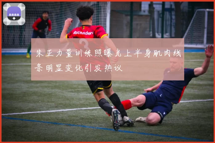 朱正力量训练照曝光上半身肌肉线条明显变化引发热议